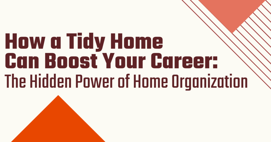 TITLE - How a Tidy Home Can Boost Your Career: The hidden Power of Home Organization